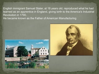 English immigrant Samuel Slater, at 18 years old, reproduced what he had
learned as an apprentice in England, giving birth to the America's Industrial
Revolution in 1790.
He became known as the Father of American Manufacturing
 