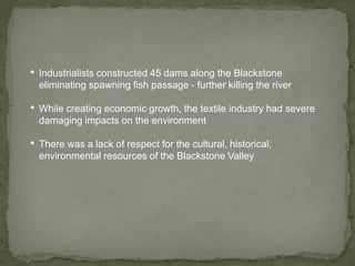 • Industrialists constructed 45 dams along the Blackstone
eliminating spawning fish passage - further killing the river
• While creating economic growth, the textile industry had severe
damaging impacts on the environment
• There was a lack of respect for the cultural, historical,
environmental resources of the Blackstone Valley
 