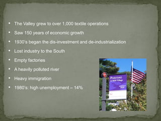 • The Valley grew to over 1,000 textile operations
• Saw 150 years of economic growth
• 1930’s began the dis-investment and de-industrialization
• Lost industry to the South
• Empty factories
• A heavily polluted river
• Heavy immigration
• 1980’s: high unemployment – 14%
 