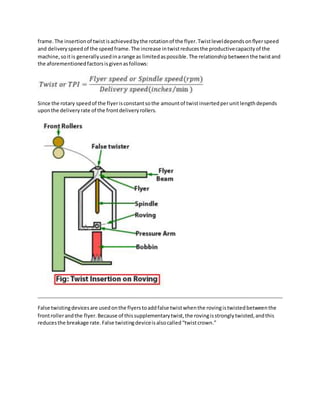 frame.The insertionof twistisachievedbythe rotationof the flyer.Twistleveldependsonﬂyerspeed
and deliveryspeedof the speedframe.The increase intwistreducesthe productivecapacityof the
machine,soitis generallyusedinarange as limitedaspossible.The relationshipbetweenthe twistand
the aforementionedfactorsisgivenasfollows:
Since the rotary speedof the flyerisconstantsothe amountof twistinsertedperunitlengthdepends
uponthe deliveryrate of the frontdeliveryrollers.
False twistingdevicesare usedonthe flyerstoaddfalse twistwhenthe rovingistwistedbetweenthe
frontrollerandthe flyer.Because of thissupplementarytwist,the rovingisstronglytwisted,andthis
reducesthe breakage rate.False twistingdeviceisalsocalled“twistcrown.”
 
