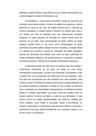 ideologia: quando nasceu, quais foram as suas várias encarnações, que
autores integram a história do liberalismo etc.
O liberalismo é, como teoria econômica, fautor da economia de
mercado; como teoria política, é fautor do estado que governe o menos
possível ou, como se diz hoje, do estado mínimo (isto é, reduzido ao
mínimo necessário; o estado liberal é também um estado laico, isto é,
um estado que não se identifica com uma determinada confissão
religiosa). O duplo processo de formação do estado liberal pode ser
descrito, de um lado, como emancipação do poder político do poder
religioso (estado laico) e, de outro, como emancipação do poder
econômico do poder político (estado do livre mercado). O estado liberal
é o estado que permitiu a perda do monopólio do poder ideológico,
através da concessão dos direitos civis, entre os quais sobretudo do
direito à liberdade religiosa e de opinião política, e a perda do monopólio
do poder econômico, através da concessão da liberdade econômica.
O liberalismo pode ser visto como um governo que visa ampliar o
crescimento econômico de um país, em todas as suas áreas,
importações e exportações, vínculos com empresas, aumentando o PIB,
o estado não vai se preocupar com diferenças entre as pessoas, o que
não deve ser considerado que não existiriam leis, elas existiriam, para
manter a ordem. A antítese do estado liberal não é o estado absoluto, se
por estado absoluto se entender o estado em que o poder do soberano
não é controlado por assembleias representativas. A antítese do estado
liberal é o estado paternalista, que toma conta dos súditos como se
fossem eternos menores de idade e cuida da sua felicidade. O que
ocorre, temos um estado assistencialista, ele cuida de medidas que
foram pedidas, como direito a educação, direito a previdência; no
entanto, o liberalismo e a democracia são governos distintos, enquanto a
democracia visa esse estado assistencial, que manipula massas, e se
forma a crise no capitalismo.
 