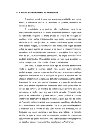 6. Contrato e contratualismo no debate atual
O contrato social é como um acordo que o cidadão tem com o
estado e vice-versa, ambos os detentores de poderes, revelados em
direitos e deveres.
A propriedade e o contrato são insuficientes para tornar
compreensível a realidade do direito público que preside à organização
da totalidade, enquanto o direito privado se ocupa da resolução de
conflitos entre partes independentes que assim permanecem não
obstante os vínculos jurídicos, ao menos formalmente iguais, e existe
uma estreita relação, as constituições são feitas pelas forças políticas:
estas as fazem quando as emanam e as fazem e refazem livremente
quando as aplicam (muito mais livremente do que podem fazer os juízes
com as leis). Numa sociedade democrática, as forças políticas são os
partidos organizados: Organizados acima de tudo para perseguir os
votos, para procurar obter o maior número possível deles.
Em suma, o poder político atual age de maneira discricionária,
vindo a quebrar o contrato social, hoje, porém, quem considere
realisticamente como se tomam as decisões num parlamento — onde os
deputados mantêm-se sob a disciplina de partido e quando dela se
afastam o fazem nem sempre para defender interesses nacionais contra
interesses de parte, mas porque obedecem a grupos de pressão que
num certo sentido representam interesses ainda mais particulares do
que os dos partidos, um membro do parlamento, no governo atual, não
representa a nação, mas sim sua própria camada. Enquanto entre
partidos se desenvolve o grande mercado, entre partidos e cidadãos
eleitores se desenvolve o pequeno mercado, aquele que hoje se chama
de "mercado político”, o voto é uma mercadoria, os políticos são clientes,
todo esse sistema corrompe o cidadão, que acha que sua vida pode vir
a melhorar, que a “venda” de seu voto, mesmo que simbólico, vai ser
lembrado por quem comprou-o que torna uma falácia. Há também
dúvida de que a democracia representativa nasceu do pressuposto
(equivocado) de que os indivíduos, uma vez investidos da função pública
de escolher os seus representantes, escolheriam os "melhores".
 