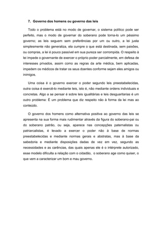 7. Governo dos homens ou governo das leis
Todo o problema está no modo de governar, o sistema político pode ser
perfeito, mas o modo de governar do soberano pode torna-lo um péssimo
governo; as leis seguem sem preferências por um ou outro, a lei justa
simplesmente não generaliza, ela cumpre o que está destinada, sem paixões,
ou compras, a lei é pouco passível em sua pureza ser corrompida. O respeito à
lei impede o governante de exercer o próprio poder parcialmente, em defesa de
interesses privados, assim como as regras da arte médica, bem aplicadas,
impedem os médicos de tratar os seus doentes conforme sejam eles amigos ou
inimigos.
Uma coisa é o governo exercer o poder segundo leis preestabelecidas,
outra coisa é exercê-lo mediante leis, isto é, não mediante ordens individuais e
concretas. Algo a se pensar é sobre leis igualitárias e leis desguaritarias é um
outro problema: É um problema que diz respeito não à forma da lei mas ao
conteúdo.
O governo dos homens como alternativa positiva ao governo das leis se
apresenta na sua forma mais rudimentar através da figura do soberano-pai ou
do soberano patrão, ou seja, aparece nas concepções paternalistas ou
patriarcalistas, é levado a exercer o poder não à base de normas
preestabelecidas e mediante normas gerais e abstratas, mas à base da
sabedoria e mediante disposições dadas de vez em vez, segundo as
necessidades e as carências, das quais apenas ele é o intérprete autorizado,
esse modelo dificulta a relação com o cidadão, o soberano age como quiser, o
que vem a caracterizar um bom e mau governo.
 