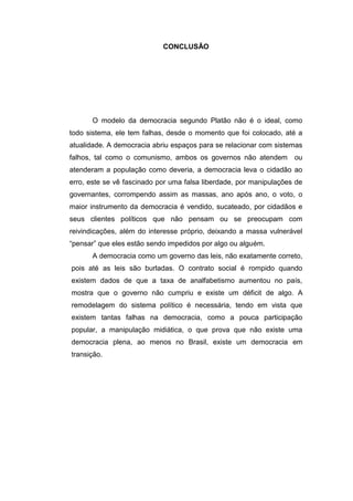 CONCLUSÃO
O modelo da democracia segundo Platão não é o ideal, como
todo sistema, ele tem falhas, desde o momento que foi colocado, até a
atualidade. A democracia abriu espaços para se relacionar com sistemas
falhos, tal como o comunismo, ambos os governos não atendem ou
atenderam a população como deveria, a democracia leva o cidadão ao
erro, este se vê fascinado por uma falsa liberdade, por manipulações de
governantes, corrompendo assim as massas, ano após ano, o voto, o
maior instrumento da democracia é vendido, sucateado, por cidadãos e
seus clientes políticos que não pensam ou se preocupam com
reivindicações, além do interesse próprio, deixando a massa vulnerável
“pensar” que eles estão sendo impedidos por algo ou alguém.
A democracia como um governo das leis, não exatamente correto,
pois até as leis são burladas. O contrato social é rompido quando
existem dados de que a taxa de analfabetismo aumentou no país,
mostra que o governo não cumpriu e existe um déficit de algo. A
remodelagem do sistema político é necessária, tendo em vista que
existem tantas falhas na democracia, como a pouca participação
popular, a manipulação midiática, o que prova que não existe uma
democracia plena, ao menos no Brasil, existe um democracia em
transição.
 