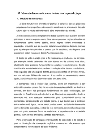 O futuro da democracia - uma defesa das regras do jogo
1. O futuro da democracia
A ideia de futuro ser prevista por profetas é perigosa, pois as projeções
próprias do homem profeta, não cabendo a realidade ou a tendência daquele
futuro, logo “ o futuro da democracia” seria imprevisto e ou incerto.
A democracia não seria simplesmente todos fazerem o que querem, existem
premissas a serem seguidas como base desse governo, regras primárias ou
fundamentais como afirma Bobbio, essas regras seriam destinadas a
população, enquanto que as mesmas estariam normatizando também normas
para aquele que vier aplicá-las, a pessoa que for escolhida, será legítima para
exercer um poder, mas quem decide? A maioria decide.
O direito ao voto é amplo, mas já foi restringindo a mulheres, ou por raça,
por exemplo, sendo detentores de voto apenas os de classes mais altas,
atualmente esse processo fundamental se ampliou verdadeiramente. Sendo
considerada a maioria decisória, embora o mais plausível fosse a unanimidade,
mas os países são uma cúpula distinta, pessoas diferentes em diversos níveis,
em um país com bilhões de pessoas, é impossível os pensamentos serem
iguais, a unanimidade não ocorreria e caso sim, seria falha.
A democracia não é decidir algo apenas, existe um mecanismo a ser
entendido e aceito, como o fato de em uma democracia o cidadão ter direitos e
deveres, em base nos princípios fundamentais de cada constituição, por
exemplo, no Brasil temos o direito de ir e vir, liberdade de expressão, direito a
educação etc. são liberdade necessárias para cumprimento básico da
democracia, caracterizando um Estado liberal, o que traduz que a simbiose
entre ambos está ligada, se um decaí, ambos caem. A ideia de democracia
vem se tornando autocrática, o ideal do real é diferente, sendo voltando apenas
para um grupo; qualquer forma de sociedade, e especialmente a sociedade
política, é um produto artificial da vontade dos indivíduos.
Para a formação da concepção individualista da sociedade e do estado e
para a dissolução da concepção orgânica concorreram três eventos que
caracterizam a filosofia social da idade moderna:
 