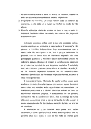 1- O contratualismo trouxe a ideia do estado de natureza, soberanos
entra em acordo sobre liberdades e direito a propriedade.
2- Surgimento da economia, um único homem pode ser detentor de
economia, e este pode vir a mudar ou interferir no modo de vida
alheio.
3- Filosofia utilitarista, distinção simples de bom e mau a partir do
individual, fundando a ideia de maioria, se a maioria feliz, logo está
tudo bom ou bem.
Indivíduos soberanos juntos, veem a criar uma sociedade política,
grupos organizam-se, sindicatos, a palavra chave é “pessoas” e não
pessoa, o indivíduo independente, logo compreende-se que a
democracia não está ligada a um, mas a grupos detentores de
poderes, não se pensa mais em indivíduos dispostos para uma
participação igualitária. O modelo do estado democrático fundado na
soberania popular, idealizado à imagem e semelhança da soberania
do príncipe, era o modelo de uma sociedade monística. A sociedade
real, sotoposta aos governos democráticos, é pluralista. A proibição
de um mandato imperativo tornou-se um ato antidemocrático,
fazendo a perpetuação de interesses de grupos maiores, trazendo a
ideia neocorporativista.
O neocorporativismo, “Conceito de caráter político usado para
analisar o conjunto de mudanças que ocorrem em países de regime
democrático nas relações entre organizações representativas dos
interesses particulares e o Estado” tornou-se apenas um meio de
representar interesses próprios. A característica de um governo
democrático não é a ausência de elites, mas a presença de muitas
elites em concorrência entre si para a conquista do voto popular; o
poder oligárquico não foi derrotado ou excluído de fato, ele apenas
se modificou.
A eliminação do poder invisível, este poder está visível
atualmente, é clara a percepção que a ideia de transparência total no
governo atual não existe, e não se faz nada ao menos para
 