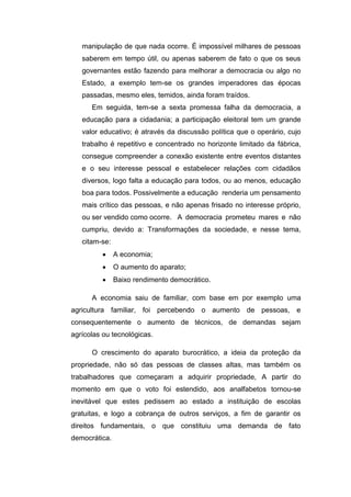 manipulação de que nada ocorre. É impossível milhares de pessoas
saberem em tempo útil, ou apenas saberem de fato o que os seus
governantes estão fazendo para melhorar a democracia ou algo no
Estado, a exemplo tem-se os grandes imperadores das épocas
passadas, mesmo eles, temidos, ainda foram traídos.
Em seguida, tem-se a sexta promessa falha da democracia, a
educação para a cidadania; a participação eleitoral tem um grande
valor educativo; é através da discussão política que o operário, cujo
trabalho é repetitivo e concentrado no horizonte limitado da fábrica,
consegue compreender a conexão existente entre eventos distantes
e o seu interesse pessoal e estabelecer relações com cidadãos
diversos, logo falta a educação para todos, ou ao menos, educação
boa para todos. Possivelmente a educação renderia um pensamento
mais crítico das pessoas, e não apenas frisado no interesse próprio,
ou ser vendido como ocorre. A democracia prometeu mares e não
cumpriu, devido a: Transformações da sociedade, e nesse tema,
citam-se:
 A economia;
 O aumento do aparato;
 Baixo rendimento democrático.
A economia saiu de familiar, com base em por exemplo uma
agricultura familiar, foi percebendo o aumento de pessoas, e
consequentemente o aumento de técnicos, de demandas sejam
agrícolas ou tecnológicas.
O crescimento do aparato burocrático, a ideia da proteção da
propriedade, não só das pessoas de classes altas, mas também os
trabalhadores que começaram a adquirir propriedade, A partir do
momento em que o voto foi estendido, aos analfabetos tornou-se
inevitável que estes pedissem ao estado a instituição de escolas
gratuitas, e logo a cobrança de outros serviços, a fim de garantir os
direitos fundamentais, o que constituiu uma demanda de fato
democrática.
 