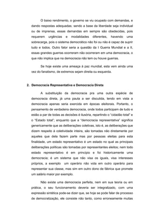 O baixo rendimento, o governo se viu ocupado com demandas, e
dando respostas adequadas; sendo a base da liberdade seja individual
ou de imprensa, essas demandas em sempre são obedecidas, pois
requerem urgências e modalidades diferentes, havendo uma
sobrecarga, pois o sistema democrático não foi ou não é capaz de suprir
tudo e todos. Outro fator seria a questão da I Guerra Mundial e a II,
essas grandes guerras ocorreram não ocorreram em uma democracia, o
que não implica que na democracia não tem ou houve guerras.
Se hoje existe uma ameaça à paz mundial, esta vem ainda uma
vez do fanatismo, de extremos sejam direita ou esquerda.
2. Democracia Representativa e Democracia Direta
A substituição da democracia pra uma outra espécie de
democracia direta, já uma pauta a ser discutida, tendo em vista a
democracia apenas seria exercida em épocas eleitorais. Portanto, o
pensamento de verdadeira democracia, onde todos participam de tudo e
estão a par de todas as decisões é ilusória, repartindo o “cidadão total” e
o “Estado total”; enquanto que a “democracia representativa” significa
genericamente que as deliberações coletivas, isto é, as deliberações que
dizem respeito à coletividade inteira, são tomadas não diretamente por
aqueles que dela fazem parte mas por pessoas eleitas para esta
finalidade, um estado representativo é um estado no qual as principais
deliberações políticas são tomadas por representantes eleitos; nem todo
estado representativo é em princípio e foi historicamente uma
democracia; é um sistema que não visa os iguais, visa interesses
próprios, a exemplo um operário não vota em outro operário para
representar sua classe, mas sim em outro dono de fábrica que promete
um salário maior por exemplo.
Não existe uma democracia perfeita, nem em sua teoria ou em
prática, o seu funcionamento deveria ser integralizado, com uma
expressão sintética pode-se dizer que, se hoje se pode falar de processo
de democratização, ele consiste não tanto, como erroneamente muitas
 