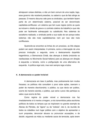 almejavam coisas distintas, e não um bem comum de uma nação, logo,
esse governo não receberá pressões, ou saberá o que de fato atinge as
pessoas. O mesmo discurso vale para os sindicatos, que também fazem
parte de um determinado sistema, possível de ser denominado
capitalista-conflituoso: um sistema que tem suas regras (entre as quais
se incluem o direito de greve e o contrato coletivo de trabalho) e que não
pode ser facilmente sobrepujado ou substituído; Nos sistemas do
socialismo realizado, o sindicato perde a sua razão de ser porque estes
sistemas não são mais capitalistasmas nem por isso são mais
conflituosos.
Querendo-se encontrar as linhas de um processo, as três etapas
podem ser assim interpretadas: A primeira, como a interrupção de uma
precoce involução; a segunda, como o deslocamento dopartido
hegemônico, a Democracia Cristã, das alianças à direita (incluindo os
neofascistas no Movimento Social Italiano) para as alianças em direção
à esquerda; a terceira, como a prefiguração de uma alternativa de
esquerda. A política rege tudo, mas nem sempre rege a todos.
4. A democracia e o poder invisível
A democracia em tese é perfeita, mas praticamente tem muitos
fracasso; os políticos não consultam o povo sobe ações, exercem o
poder de maneira discricionária; o público, ou que devia ser publico,
ocorre de maneira secreta, o público, que seria o povo não participa ou
sabe o que ocorre de fato.
Como regime do poder visível a democracia nos faz
imediatamente vir à mente a imagem, a nós transmitidos pelos escritores
políticos de todos os tempos que se inspiraram no grande exemplo da
Atenas de Péricles, da “ágora” ou da “eclesia”, isto é, da reunião de
todos os cidadãos num lugar público com o objetivo de apresentar e
ouvir propostas, denunciar abusos ou pronunciar acusações, e de
decidir, erguendo as mãos ou mediante cacos de terracota, após terem
 
