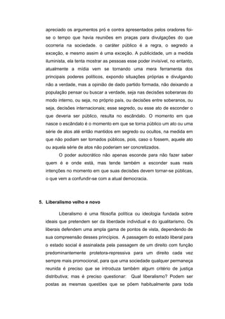 apreciado os argumentos pró e contra apresentados pelos oradores foi-
se o tempo que havia reuniões em praças para divulgações do que
ocorreria na sociedade. o caráter público é a regra, o segredo a
exceção, e mesmo assim é uma exceção. A publicidade, um a medida
iluminista, ela tenta mostrar as pessoas esse poder invisível, no entanto,
atualmente a mídia vem se tornando uma mera ferramenta dos
principais poderes políticos, expondo situações próprias e divulgando
não a verdade, mas a opinião de dado partido formada, não deixando a
população pensar ou buscar a verdade, seja nas decisões soberanas do
modo interno, ou seja, no próprio país, ou decisões entre soberanos, ou
seja, decisões internacionais; esse segredo, ou esse ato de esconder o
que deveria ser público, resulta no escândalo. O momento em que
nasce o escândalo é o momento em que se torna público um ato ou uma
série de atos até então mantidos em segredo ou ocultos, na medida em
que não podiam ser tornados públicos, pois, caso o fossem, aquele ato
ou aquela série de atos não poderiam ser concretizados.
O poder autocrático não apenas esconde para não fazer saber
quem é e onde está, mas tende também a esconder suas reais
intenções no momento em que suas decisões devem tornar-se públicas,
o que vem a confundir-se com a atual democracia.
5. Liberalismo velho e novo
Liberalismo é uma filosofia política ou ideologia fundada sobre
ideais que pretendem ser da liberdade individual e do igualitarismo. Os
liberais defendem uma ampla gama de pontos de vista, dependendo de
sua compreensão desses princípios. A passagem do estado liberal para
o estado social é assinalada pela passagem de um direito com função
predominantemente protetora-repressiva para um direito cada vez
sempre mais promocional, para que uma sociedade qualquer permaneça
reunida é preciso que se introduza também algum critério de justiça
distributiva; mas é preciso questionar: Qual liberalismo? Podem ser
postas as mesmas questões que se põem habitualmente para toda
 
