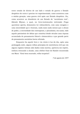 entre estado de direito de um lado e estado de guerra e Estado
despótico do outro é preciso ter experimentado, como aconteceu com
a minha geração, uma guerra civil após um Estado despótico. Ou,
como acontece ao dissidente de um Estado de "socialismo real",
Zdenek Mlynar, o qual, no livro-testemunho intitulado Praga
questione aperta, demonstra ter redescoberto, com uma coragem e
uma sinceridade que o honram, nada mais nada menos que o abuso
de poder, a necessidade dos contrapesos, o pluralismo, em suma, todo
aquele patrimônio de idéias que constitui desde séculos uma riqueza
acumulada do pensamento liberal e democrático e que grande parte
do pensamento socialista havia refutado.
Enquanto lia aquele livro e via virem à luz do dia, após uma
prolongada noite, alguns velhos princípios de convivência civil que em
alguns regimes tinham sido dados como mortos, apeteceu-me repetir,
embora retocando a alusão, uma célebre frase de Hamlet encontrada
em Marx: "Está bem escavado, velha toupeira!".
7 de agosto de 1977
 