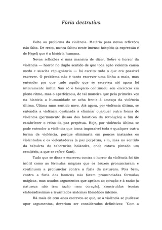 Fúria destrutiva
Volto ao problema da violência. Matéria para novas reflexões
não falta. De resto, nunca faltou neste imenso hospício (a expressão é
de Hegel) que é a história humana.
Novas reflexões é uma maneira de dizer. Sobre o horror da
violência — horror no duplo sentido de que toda ação violenta causa
medo e suscita repugnância — foi escrito tudo o que era possível
escrever. O problema não é tanto escrever uma linha a mais, mas
entender por que tudo aquilo que se escreveu até agora foi
inteiramente inútil. Não só o hospício continuou seu exercício em
pleno ritmo, mas o aperfeiçoou, de tal maneira que pela primeira vez
na história a humanidade se acha frente à ameaça da violência
última. Última num sentido novo. Até agora, por violência última, se
entendia a violência destinada a eliminar qualquer outra forma de
violência (permanente ilusão dos fanáticos da revolução) a fim de
estabelecer o reino da paz perpétua. Hoje, por violência última se
pode entender a violência que torna impossível toda e qualquer outra
forma de violência, porque eliminaria em poucos instantes os
violentados e os violentadores (a paz perpétua, sim, mas no sentido
da tabuleta do taberneiro holandês, onde estava pintado um
cemitério, a que se refere Kant).
Tudo que se disse e escreveu contra o horror da violência foi tão
inútil como as fórmulas mágicas que os bruxos pronunciaram e
continuam a pronunciar contra a fúria da natureza. Pois bem,
contra a fúria dos homens não foram pronunciadas formulas
mágicas, mas usados argumentos que apelam ao coração e à razão (a
natureza não tem razão nem coração), construídas teorias
elaboradíssimas e levantados sistemas filosóficos inteiros.
Há mais de cem anos escreveu-se que, se à violência se pudesse
opor argumentos, deveriam ser considerados definitivos: "Com a
 