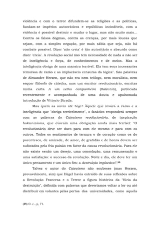 violência e com o terror difundem-se as religiões e as políticas,
fundam-se impérios autocráticos e repúblicas incindíveis, com a
violência é possível destruir e mudar o lugar, mas não muito mais...
Contra os falsos dogmas, contra as crenças, por mais loucas que
sejam, com a simples negação, por mais sábia que seja, não há
combate possível. Dizer 'não creia' é tão autoritário e absurdo como
dizer 'creia'. A revolução social não tem necessidade de nada a não ser
de inteligência e força, de conhecimentos e de meios. Mas a
inteligência obriga de uma maneira terrível. Ela tem seus incessantes
remorsos de razão e as implacáveis censuras da lógica". São palavras
de Alexandre Herzen, que não era nem teólogo, nem moralista, nem
sequer filósofo de cátedra, mas um escritor revolucionário, escritas
numa carta A um velho companheiro (Bakunin), publicada
recentemente e acompanhada de uma douta e apaixonada
introdução de Vittorio Strada.
Mas quem as ouviu até hoje? Àquele que invoca a razão e a
inteligência que "obriga terrivelmente", o fanático responderá sempre
com as palavras do Catecismo revolucionário, de inspiração
bakuniniana, que evocam uma obrigação ainda mais terrível: "O
revolucionário deve ser duro para com ele mesmo e para com os
outros. Todos os sentimentos de ternura e de coração como os de
parentesco, de amizade, de amor, de gratidão e de honra devem ser
sufocados pela fria paixão em favor da causa revolucionária. Para ele
não existe senão um desejo, uma consolação, uma remuneração e
uma satisfação: o sucesso da revolução. Noite e dia, ele deve ter um
único pensamento e um único fim: a destruição implacável".25
Talvez o autor do Catecismo não soubesse (mas Herzen,
provavelmente, sim) que Hegel havia extraído de suas reflexões sobre
a Revolução Francesa e o Terror a figura histórica da "fúria da
destruição", definida com palavras que deveríamos voltar a ler ou até
distribuir em volantes pelas portas das universidades, como aquela
(25) O. c., p, 71.
 