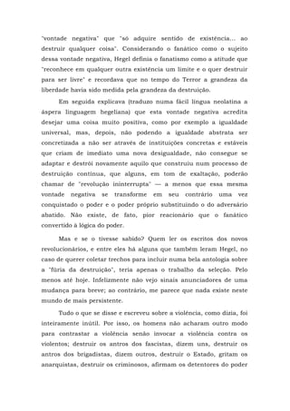 "vontade negativa" que "só adquire sentido de existência... ao
destruir qualquer coisa". Considerando o fanático como o sujeito
dessa vontade negativa, Hegel definia o fanatismo como a atitude que
"reconhece em qualquer outra existência um limite e o quer destruir
para ser livre" e recordava que no tempo do Terror a grandeza da
liberdade havia sido medida pela grandeza da destruição.
Em seguida explicava (traduzo numa fácil língua neolatina a
áspera linguagem hegeliana) que esta vontade negativa acredita
desejar uma coisa muito positiva, como por exemplo a igualdade
universal, mas, depois, não podendo a igualdade abstrata ser
concretizada a não ser através de instituições concretas e estáveis
que criam de imediato uma nova desigualdade, não consegue se
adaptar e destrói novamente aquilo que construiu num processo de
destruição contínua, que alguns, em tom de exaltação, poderão
chamar de "revolução ininterrupta" — a menos que essa mesma
vontade negativa se transforme em seu contrário uma vez
conquistado o poder e o poder próprio substituindo o do adversário
abatido. Não existe, de fato, pior reacionário que o fanático
convertido à lógica do poder.
Mas e se o tivesse sabido? Quem ler os escritos dos novos
revolucionários, e entre eles há alguns que também leram Hegel, no
caso de querer coletar trechos para incluir numa bela antologia sobre
a "fúria da destruição", teria apenas o trabalho da seleção. Pelo
menos até hoje. Infelizmente não vejo sinais anunciadores de uma
mudança para breve; ao contrário, me parece que nada existe neste
mundo de mais persistente.
Tudo o que se disse e escreveu sobre a violência, como dizia, foi
inteiramente inútil. Por isso, os homens não acharam outro modo
para contrastar a violência senão invocar a violência contra os
violentos; destruir os antros dos fascistas, dizem uns, destruir os
antros dos brigadistas, dizem outros, destruir o Estado, gritam os
anarquistas, destruir os criminosos, afirmam os detentores do poder
 