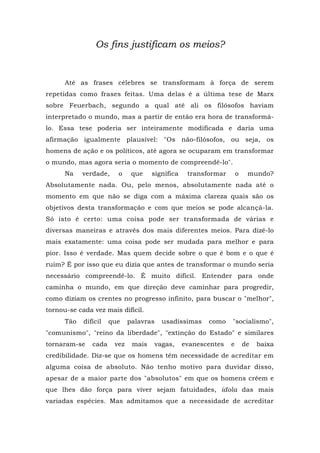 Os fins justificam os meios?
Até as frases célebres se transformam à força de serem
repetidas como frases feitas. Uma delas é a última tese de Marx
sobre Feuerbach, segundo a qual até ali os filósofos haviam
interpretado o mundo, mas a partir de então era hora de transformá-
lo. Essa tese poderia ser inteiramente modificada e daria uma
afirmação igualmente plausível: "Os não-filósofos, ou seja, os
homens de ação e os políticos, até agora se ocuparam em transformar
o mundo, mas agora seria o momento de compreendê-lo".
Na verdade, o que significa transformar o mundo?
Absolutamente nada. Ou, pelo menos, absolutamente nada até o
momento em que não se diga com a máxima clareza quais são os
objetivos desta transformação e com que meios se pode alcançá-la.
Só isto é certo: uma coisa pode ser transformada de várias e
diversas maneiras e através dos mais diferentes meios. Para dizê-lo
mais exatamente: uma coisa pode ser mudada para melhor e para
pior. Isso é verdade. Mas quem decide sobre o que é bom e o que é
ruim? É por isso que eu dizia que antes de transformar o mundo seria
necessário compreendê-lo. É muito difícil. Entender para onde
caminha o mundo, em que direção deve caminhar para progredir,
como diziam os crentes no progresso infinito, para buscar o "melhor",
tornou-se cada vez mais difícil.
Tão difícil que palavras usadíssimas como "socialismo",
"comunismo", "reino da liberdade", "extinção do Estado" e similares
tornaram-se cada vez mais vagas, evanescentes e de baixa
credibilidade. Diz-se que os homens têm necessidade de acreditar em
alguma coisa de absoluto. Não tenho motivo para duvidar disso,
apesar de a maior parte dos "absolutos" em que os homens crêem e
que lhes dão força para viver sejam fatuidades, idola das mais
variadas espécies. Mas admitamos que a necessidade de acreditar
 