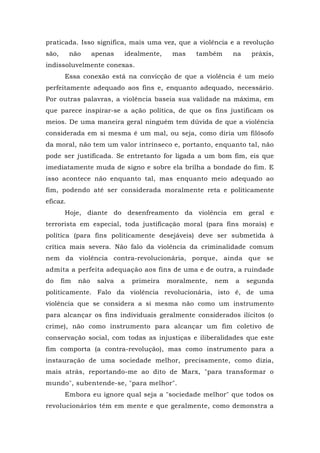 praticada. Isso significa, mais uma vez, que a violência e a revolução
são, não apenas idealmente, mas também na práxis,
indissoluvelmente conexas.
Essa conexão está na convicção de que a violência é um meio
perfeitamente adequado aos fins e, enquanto adequado, necessário.
Por outras palavras, a violência baseia sua validade na máxima, em
que parece inspirar-se a ação política, de que os fins justificam os
meios. De uma maneira geral ninguém tem dúvida de que a violência
considerada em si mesma é um mal, ou seja, como diria um filósofo
da moral, não tem um valor intrínseco e, portanto, enquanto tal, não
pode ser justificada. Se entretanto for ligada a um bom fim, eis que
imediatamente muda de signo e sobre ela brilha a bondade do fim. E
isso acontece não enquanto tal, mas enquanto meio adequado ao
fim, podendo até ser considerada moralmente reta e politicamente
eficaz.
Hoje, diante do desenfreamento da violência em geral e
terrorista em especial, toda justificação moral (para fins morais) e
política (para fins politicamente desejáveis) deve ser submetida à
crítica mais severa. Não falo da violência da criminalidade comum
nem da violência contra-revolucionária, porque, ainda que se
admita a perfeita adequação aos fins de uma e de outra, a ruindade
do fim não salva a primeira moralmente, nem a segunda
politicamente. Falo da violência revolucionária, isto é, de uma
violência que se considera a si mesma não como um instrumento
para alcançar os fins individuais geralmente considerados ilícitos (o
crime), não como instrumento para alcançar um fim coletivo de
conservação social, com todas as injustiças e iliberalidades que este
fim comporta (a contra-revolução), mas como instrumento para a
instauração de uma sociedade melhor, precisamente, como dizia,
mais atrás, reportando-me ao dito de Marx, "para transformar o
mundo", subentende-se, "para melhor".
Embora eu ignore qual seja a "sociedade melhor" que todos os
revolucionários têm em mente e que geralmente, como demonstra a
 