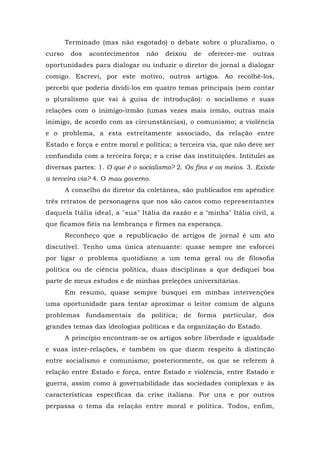 Terminado (mas não esgotado) o debate sobre o pluralismo, o
curso dos acontecimentos não deixou de oferecer-me outras
oportunidades para dialogar ou induzir o diretor do jornal a dialogar
comigo. Escrevi, por este motivo, outros artigos. Ao recolhê-los,
percebi que poderia dividi-los em quatro temas principais (sem contar
o pluralismo que vai à guisa de introdução): o socialismo e suas
relações com o inimigo-irmão (umas vezes mais irmão, outras mais
inimigo, de acordo com as circunstâncias), o comunismo; a violência
e o problema, a esta estreitamente associado, da relação entre
Estado e força e entre moral e política; a terceira via, que não deve ser
confundida com a terceira força; e a crise das instituições. Intitulei as
diversas partes: 1. O que é o socialismo? 2. Os fins e os meios. 3. Existe
a terceira via? 4. O mau governo.
A conselho do diretor da coletânea, são publicados em apêndice
três retratos de personagens que nos são caros como representantes
daquela Itália ideal, a "sua" Itália da razão e a "minha" Itália civil, a
que ficamos fiéis na lembrança e firmes na esperança.
Reconheço que a republicação de artigos de jornal é um ato
discutível. Tenho uma única atenuante: quase sempre me esforcei
por ligar o problema quotidiano a um tema geral ou de filosofia
política ou de ciência política, duas disciplinas a que dediquei boa
parte de meus estudos e de minhas preleções universitárias.
Em resumo, quase sempre busquei em minhas intervenções
uma oportunidade para tentar aproximar o leitor comum de alguns
problemas fundamentais da política; de forma particular, dos
grandes temas das ideologias políticas e da organização do Estado.
A princípio encontram-se os artigos sobre liberdade e igualdade
e suas inter-relações, e também os que dizem respeito à distinção
entre socialismo e comunismo; posteriormente, os que se referem à
relação entre Estado e força, entre Estado e violência, entre Estado e
guerra, assim como à governabilidade das sociedades complexas e às
características específicas da crise italiana. Por uns e por outros
perpassa o tema da relação entre moral e política. Todos, enfim,
 