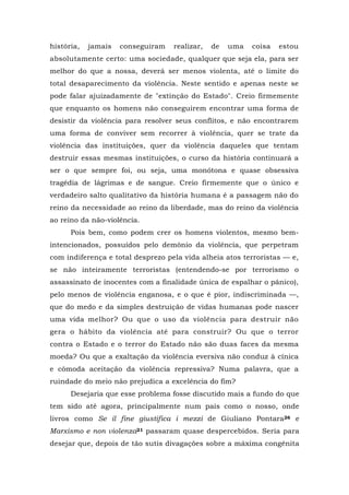 história, jamais conseguiram realizar, de uma coisa estou
absolutamente certo: uma sociedade, qualquer que seja ela, para ser
melhor do que a nossa, deverá ser menos violenta, até o limite do
total desaparecimento da violência. Neste sentido e apenas neste se
pode falar ajuizadamente de "extinção do Estado". Creio firmemente
que enquanto os homens não conseguirem encontrar uma forma de
desistir da violência para resolver seus conflitos, e não encontrarem
uma forma de conviver sem recorrer à violência, quer se trate da
violência das instituições, quer da violência daqueles que tentam
destruir essas mesmas instituições, o curso da história continuará a
ser o que sempre foi, ou seja, uma monótona e quase obsessiva
tragédia de lágrimas e de sangue. Creio firmemente que o único e
verdadeiro salto qualitativo da história humana é a passagem não do
reino da necessidade ao reino da liberdade, mas do reino da violência
ao reino da não-violência.
Pois bem, como podem crer os homens violentos, mesmo bem-
intencionados, possuídos pelo demônio da violência, que perpetram
com indiferença e total desprezo pela vida alheia atos terroristas — e,
se não inteiramente terroristas (entendendo-se por terrorismo o
assassinato de inocentes com a finalidade única de espalhar o pânico),
pelo menos de violência enganosa, e o que é pior, indiscriminada —,
que do medo e da simples destruição de vidas humanas pode nascer
uma vida melhor? Ou que o uso da violência para destruir não
gera o hábito da violência até para construir? Ou que o terror
contra o Estado e o terror do Estado não são duas faces da mesma
moeda? Ou que a exaltação da violência eversiva não conduz à cínica
e cômoda aceitação da violência repressiva? Numa palavra, que a
ruindade do meio não prejudica a excelência do fim?
Desejaria que esse problema fosse discutido mais a fundo do que
tem sido até agora, principalmente num país como o nosso, onde
livros como Se il fine giustifica i mezzi de Giuliano Pontara26 e
Marxismo e non violenza21 passaram quase despercebidos. Seria para
desejar que, depois de tão sutis divagações sobre a máxima congênita
 