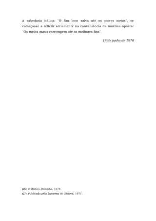 à sabedoria itálica: "O fim bom salva até os piores meios", se
começasse a refletir seriamente na conveniência da máxima oposta:
"Os meios maus corrompem até os melhores fins".
18 de junho de 1978
(26) Il Mulino, Bolonha, 1974.
(27) Publicado pela Lanterna de Gênova, 1977.
 