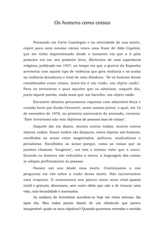 Os homens como coisas
Pensando em Cario Casalegno e na atrocidade de sua morte,
repeti para mim mesmo várias vezes uma frase de Aldo Capitini,
que me tinha impressionado desde o momento em que a li pela
primeira vez em seu primeiro livro, Elementos de uma experiência
religiosa, publicado em 1937, no tempo em que a guerra da Espanha
arremetia com aquele tipo de violência que gera violência e só acaba
na violência duradoura e total de uma ditadura: "Se os homens forem
considerados como coisas, matá-los é um ruído, um objeto caído".
Para os terroristas e para aqueles que os admiram, naquele dia,
junto àquele portão, nada mais que um barulho, um objeto caído.
Encontrei idêntico pensamento expresso com admirável força e
contido furor por Guido Ceronetti, neste mesmo jornal, o qual, em 16
de novembro de 1978, no primeiro aniversário do atentado, escrevia:
"Este terrorismo não tem objetivos de pessoas mas de coisas".
Daquele dia em diante, muitos outros ruídos, muitos outros
objetos caídos. Esses ruídos são disparos, esses objetos são homens,
escolhidos ao acaso entre magistrados, políticos, sindicalistas e
jornalistas. Escolhidos ao acaso porque, como as coisas que os
juristas chamam "fungíveis", um tem o mesmo valor que o outro.
Quando os homens são reduzidos a meios, a linguagem das coisas
se adapta perfeitamente às pessoas.
Passou um ano desde essa morte. Continuamos a nos
perguntar em vão sobre a razão dessa morte. Não encontramos
uma resposta. O assassinato nos parece tanto mais cruel quanto
inútil e gratuito, desumano, sem outro efeito que não o de truncar uma
vida, com brutalidade e insensatez.
As análises do terrorismo sucedem-se hoje em ritmo intenso, dia
após dia. Mas todas param diante de um obstáculo que parece
insuperável: quais os seus objetivos? Quando queremos entender o sentido
 