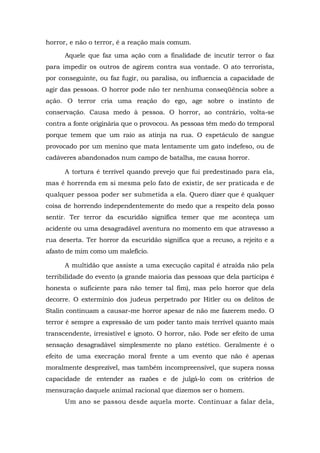 horror, e não o terror, é a reação mais comum.
Aquele que faz uma ação com a finalidade de incutir terror o faz
para impedir os outros de agirem contra sua vontade. O ato terrorista,
por conseguinte, ou faz fugir, ou paralisa, ou influencia a capacidade de
agir das pessoas. O horror pode não ter nenhuma conseqüência sobre a
ação. O terror cria uma reação do ego, age sobre o instinto de
conservação. Causa medo à pessoa. O horror, ao contrário, volta-se
contra a fonte originária que o provocou. As pessoas têm medo do temporal
porque temem que um raio as atinja na rua. O espetáculo de sangue
provocado por um menino que mata lentamente um gato indefeso, ou de
cadáveres abandonados num campo de batalha, me causa horror.
A tortura é terrível quando prevejo que fui predestinado para ela,
mas é horrenda em si mesma pelo fato de existir, de ser praticada e de
qualquer pessoa poder ser submetida a ela. Quero dizer que é qualquer
coisa de horrendo independentemente do medo que a respeito dela posso
sentir. Ter terror da escuridão significa temer que me aconteça um
acidente ou uma desagradável aventura no momento em que atravesso a
rua deserta. Ter horror da escuridão significa que a recuso, a rejeito e a
afasto de mim como um malefício.
A multidão que assiste a uma execução capital é atraída não pela
terribilidade do evento (a grande maioria das pessoas que dela participa é
honesta o suficiente para não temer tal fim), mas pelo horror que dela
decorre. O extermínio dos judeus perpetrado por Hitler ou os delitos de
Stalin continuam a causar-me horror apesar de não me fazerem medo. O
terror é sempre a expressão de um poder tanto mais terrível quanto mais
transcendente, irresistível e ignoto. O horror, não. Pode ser efeito de uma
sensação desagradável simplesmente no plano estético. Geralmente é o
efeito de uma execração moral frente a um evento que não é apenas
moralmente desprezível, mas também incompreensível, que supera nossa
capacidade de entender as razões e de julgá-lo com os critérios de
mensuração daquele animal racional que dizemos ser o homem.
Um ano se passou desde aquela morte. Continuar a falar dela,
 