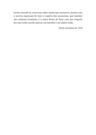 tentar entendê-la, raciocinar sobre aquilo que aconteceu, mesmo com
a secreta esperança de tocar o espírito dos assassinos, que também
são criaturas humanas, é a única forma de fazer com que naquele
dia não tenha havido apenas um barulho e um objeto caído.
29 de novembro de 1978
 
