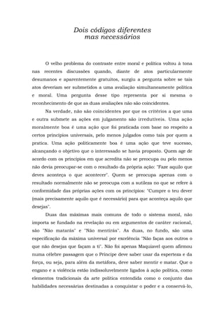Dois códigos diferentes
mas necessários
O velho problema do contraste entre moral e política voltou à tona
nas recentes discussões quando, diante de atos particularmente
desumanos e aparentemente gratuitos, surgiu a pergunta sobre se tais
atos deveriam ser submetidos a uma avaliação simultaneamente política
e moral. Uma pergunta desse tipo representa por si mesma o
reconhecimento de que as duas avaliações não são coincidentes.
Na verdade, não são coincidentes por que os critérios a que uma
e outra submete as ações em julgamento são irredutíveis. Uma ação
moralmente boa é uma ação que foi praticada com base no respeito a
certos princípios universais, pelo menos julgados como tais por quem a
pratica. Uma ação politicamente boa é uma ação que teve sucesso,
alcançando o objetivo que o interessado se havia proposto. Quem age de
acordo com os princípios em que acredita não se preocupa ou pelo menos
não devia preocupar-se com o resultado da própria ação: "Faze aquilo que
deves aconteça o que acontecer". Quem se preocupa apenas com o
resultado normalmente não se preocupa com a sutileza no que se refere à
conformidade das próprias ações com os princípios: "Cumpre o teu dever
(mais precisamente aquilo que é necessário) para que aconteça aquilo que
desejas".
Duas das máximas mais comuns de todo o sistema moral, não
importa se fundado na revelação ou em argumentos de caráter racional,
são "Não matarás" e "Não mentirás". As duas, no fundo, são uma
especificação da máxima universal por excelência "Não faças aos outros o
que não desejas que façam a ti". Não foi apenas Maquiavel quem afirmou
numa célebre passagem que o Príncipe deve saber usar da esperteza e da
força, ou seja, para além da metáfora, deve saber mentir e matar. Que o
engano e a violência estão indissoluvelmente ligados à ação política, como
elementos tradicionais da arte política entendida como o conjunto das
habilidades necessárias destinadas a conquistar o poder e a conservá-lo,
 
