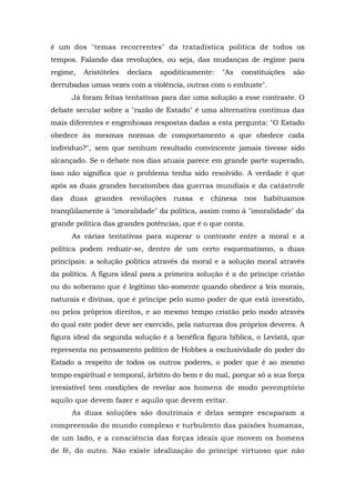 é um dos "temas recorrentes" da tratadística política de todos os
tempos. Falando das revoluções, ou seja, das mudanças de regime para
regime, Aristóteles declara apoditicamente: "As constituições são
derrubadas umas vezes com a violência, outras com o embuste".
Já foram feitas tentativas para dar uma solução a esse contraste. O
debate secular sobre a "razão de Estado" é uma alternativa contínua das
mais diferentes e engenhosas respostas dadas a esta pergunta: "O Estado
obedece às mesmas normas de comportamento a que obedece cada
indivíduo?", sem que nenhum resultado convincente jamais tivesse sido
alcançado. Se o debate nos dias atuais parece em grande parte superado,
isso não significa que o problema tenha sido resolvido. A verdade é que
após as duas grandes hecatombes das guerras mundiais e da catástrofe
das duas grandes revoluções russa e chinesa nos habituamos
tranqüilamente à "imoralidade" da política, assim como à "imoralidade" da
grande política das grandes potências, que é o que conta.
As várias tentativas para superar o contraste entre a moral e a
política podem reduzir-se, dentro de um certo esquematismo, a duas
principais: a solução política através da moral e a solução moral através
da política. A figura ideal para a primeira solução é a do príncipe cristão
ou do soberano que é legítimo tão-somente quando obedece a leis morais,
naturais e divinas, que é príncipe pelo sumo poder de que está investido,
ou pelos próprios direitos, e ao mesmo tempo cristão pelo modo através
do qual este poder deve ser exercido, pela natureza dos próprios deveres. A
figura ideal da segunda solução é a benéfica figura bíblica, o Leviatã, que
representa no pensamento político de Hobbes a exclusividade do poder do
Estado a respeito de todos os outros poderes, o poder que é ao mesmo
tempo espiritual e temporal, árbitro do bem e do mal, porque só a sua força
irresistível tem condições de revelar aos homens de modo peremptório
aquilo que devem fazer e aquilo que devem evitar.
As duas soluções são doutrinais e delas sempre escaparam a
compreensão do mundo complexo e turbulento das paixões humanas,
de um lado, e a consciência das forças ideais que movem os homens
de fé, do outro. Não existe idealização do príncipe virtuoso que não
 