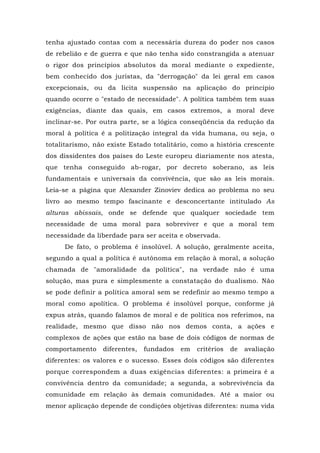 tenha ajustado contas com a necessária dureza do poder nos casos
de rebelião e de guerra e que não tenha sido constrangida a atenuar
o rigor dos princípios absolutos da moral mediante o expediente,
bem conhecido dos juristas, da "derrogação" da lei geral em casos
excepcionais, ou da lícita suspensão na aplicação do princípio
quando ocorre o "estado de necessidade". A política também tem suas
exigências, diante das quais, em casos extremos, a moral deve
inclinar-se. Por outra parte, se a lógica conseqüência da redução da
moral à política é a politização integral da vida humana, ou seja, o
totalitarismo, não existe Estado totalitário, como a história crescente
dos dissidentes dos países do Leste europeu diariamente nos atesta,
que tenha conseguido ab-rogar, por decreto soberano, as leis
fundamentais e universais da convivência, que são as leis morais.
Leia-se a página que Alexander Zinoviev dedica ao problema no seu
livro ao mesmo tempo fascinante e desconcertante intitulado As
alturas abissais, onde se defende que qualquer sociedade tem
necessidade de uma moral para sobreviver e que a moral tem
necessidade da liberdade para ser aceita e observada.
De fato, o problema é insolúvel. A solução, geralmente aceita,
segundo a qual a política é autônoma em relação à moral, a solução
chamada de "amoralidade da política", na verdade não é uma
solução, mas pura e simplesmente a constatação do dualismo. Não
se pode definir a política amoral sem se redefinir ao mesmo tempo a
moral como apolítica. O problema é insolúvel porque, conforme já
expus atrás, quando falamos de moral e de política nos referimos, na
realidade, mesmo que disso não nos demos conta, a ações e
complexos de ações que estão na base de dois códigos de normas de
comportamento diferentes, fundados em critérios de avaliação
diferentes: os valores e o sucesso. Esses dois códigos são diferentes
porque correspondem a duas exigências diferentes: a primeira é a
convivência dentro da comunidade; a segunda, a sobrevivência da
comunidade em relação às demais comunidades. Até a maior ou
menor aplicação depende de condições objetivas diferentes: numa vida
 