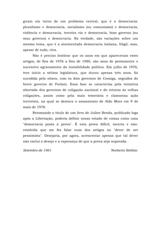 giram em torno de um problema central, que é a democracia:
pluralismo e democracia, socialismo (ou comunismo) e democracia,
violência e democracia, terceira via e democracia, bom governo (ou
mau governo) e democracia. Na verdade, são variações sobre um
mesmo tema, que é a atormentada democracia italiana, frágil, mas,
apesar de tudo, viva.
Não é preciso lembrar que os anos em que apareceram estes
artigos, de fins de 1976 a fins de 1980, são anos de permanente e
sucessivo agravamento da instabilidade política. Em julho de 1976,
teve início a sétima legislatura, que durou apenas três anos, foi
sucedida pela oitava, com os dois governos de Cossiga, seguidos do
breve governo de Forlani. Essa fase se caracteriza pela tentativa
abortada dos governos de coligação nacional e do retorno às velhas
coligações, assim como pela mais temerária e clamorosa ação
terrorista, na qual se destaca o assassinato de Aldo Moro em 9 de
maio de 1978.
Retomando o título de um livro de Julien Benda, publicado logo
após a Libertação, poderia definir nosso estado de coisas como uma
"democracia posta à prova". É esta prova difícil, incerta e não-
resolvida que me fez falar num dos artigos no "dever de ser
pessimista". Desejaria, por agora, acrescentar apenas que tal dever
não exclui o desejo e a esperança de que a prova seja superada.
Setembro de 1981 Norberto Bobbio
 