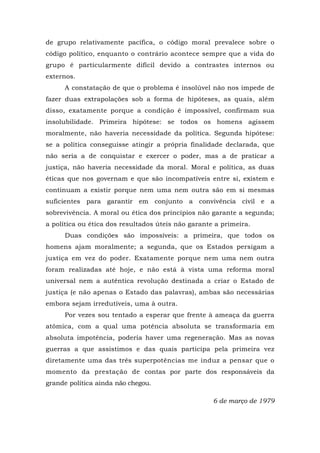 de grupo relativamente pacífica, o código moral prevalece sobre o
código político, enquanto o contrário acontece sempre que a vida do
grupo é particularmente difícil devido a contrastes internos ou
externos.
A constatação de que o problema é insolúvel não nos impede de
fazer duas extrapolações sob a forma de hipóteses, as quais, além
disso, exatamente porque a condição é impossível, confirmam sua
insolubilidade. Primeira hipótese: se todos os homens agissem
moralmente, não haveria necessidade da política. Segunda hipótese:
se a política conseguisse atingir a própria finalidade declarada, que
não seria a de conquistar e exercer o poder, mas a de praticar a
justiça, não haveria necessidade da moral. Moral e política, as duas
éticas que nos governam e que são incompatíveis entre si, existem e
continuam a existir porque nem uma nem outra são em si mesmas
suficientes para garantir em conjunto a convivência civil e a
sobrevivência. A moral ou ética dos princípios não garante a segunda;
a política ou ética dos resultados úteis não garante a primeira.
Duas condições são impossíveis: a primeira, que todos os
homens ajam moralmente; a segunda, que os Estados persigam a
justiça em vez do poder. Exatamente porque nem uma nem outra
foram realizadas até hoje, e não está à vista uma reforma moral
universal nem a autêntica revolução destinada a criar o Estado de
justiça (e não apenas o Estado das palavras), ambas são necessárias
embora sejam irredutíveis, uma à outra.
Por vezes sou tentado a esperar que frente à ameaça da guerra
atômica, com a qual uma potência absoluta se transformaria em
absoluta impotência, poderia haver uma regeneração. Mas as novas
guerras a que assistimos e das quais participa pela primeira vez
diretamente uma das três superpotências me induz a pensar que o
momento da prestação de contas por parte dos responsáveis da
grande política ainda não chegou.
6 de março de 1979
 
