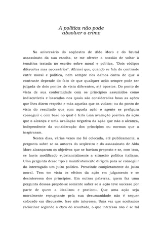 A política não pode
absolver o crime
No aniversário do seqüestro de Aldo Moro e do brutal
assassinato da sua escolta, se me oferece a ocasião de voltar à
temática tratada no escrito sobre moral e política, "Dois códigos
diferentes mas necessários". Afirmei que, quando se fala do contraste
entre moral e política, nem sempre nos damos conta de que o
contraste depende do fato de que qualquer ação sempre pode ser
julgada de dois pontos de vista diferentes, até opostos. Do ponto de
vista de sua conformidade com os princípios assumidos como
indiscutíveis e baseados nos quais são consideradas boas as ações
que lhes dizem respeito e más aquelas que os violam; ou do ponto de
vista do resultado que com aquela ação o agente se prefigura
conseguir e com base no qual é feita uma avaliação positiva da ação
que o alcança e uma avaliação negativa da ação que não o alcança,
independente da consideração dos princípios ou normas que a
inspiraram.
Nestes dias, várias vezes me foi colocada, até publicamente, a
pergunta sobre se os autores do seqüestro e do assassinato de Aldo
Moro alcançaram os objetivos que se haviam proposto e se, com isso,
se havia modificado substancialmente a situação política italiana.
Uma pergunta desse tipo é manifestamente dirigida para se conseguir
do interrogado um juízo político. Prescinde completamente do juízo
moral. Tem em vista os efeitos da ação em julgamento e se
desinteressa dos princípios. Em outras palavras, quem faz uma
pergunta dessas propõe-se somente saber se a ação teve sucesso por
parte de quem a idealizou e praticou. Que uma ação seja
moralmente repugnante pela sua desumanidade não é sequer
colocado em discussão. Isso não interessa. Uma vez que aceitamos
raciocinar segundo a ética do resultado, o que interessa não é se tal
 
