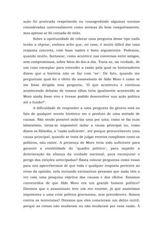 ação foi praticada respeitando ou transgredindo algumas normas
consideradas universalmente como normas do bom comportamento,
mas apenas se foi coroada de êxito.
Sobre a oportunidade de colocar uma pergunta desse tipo nada
tenho a objetar, embora ache que, no caso, é muito difícil dar uma
resposta concreta, com boas razões e bons argumentos. Podemos,
quando muito, fantasiar, como acontece nas conversas entre amigos,
sem compromissos, sobre fatos do dia-a-dia. Trata-se, na verdade, de
um caso exemplar para entender a razão pela qual os historiadores
dizem que a história não se faz com "se". De fato, quando me
perguntam qual foi o efeito do assassinato de Aldo Moro é como se
me fosse dirigida esta pergunta: "O que aconteceu e continua
acontecendo debaixo de nossos olhos teria igualmente acontecido se
Moro ainda fosse vivo e tivesse podido desenvolver sua ação política
até o fundo?".
A dificuldade de responder a uma pergunta do gênero está no
fato de qualquer evento histórico ser o produto de uma miríade de
causas. Não sendo possível isolá-las uma por uma, como se faz num
laboratório, torna-se impossível isolar a causa principal ou, como
dizem os filósofos, a "razão suficiente", até porque provavelmente uma
causa principal, quando se trata de julgar eventos complexos como os
políticos, não existe. A presença de Moro teria sido suficiente para
garantir a estabilidade do "quadro político", para impedir a
deterioração da aliança da unidade nacional, para esconjurar o
perigo das eleições antecipadas? Basta colocar perguntas como essas
para nos apercebermos de que toda e qualquer resposta pertence ao
reino da opinião, nela entrando estimativas pessoais que nada têm a
ver com uma pesquisa objetiva das causas e dos efeitos. Estamos
convencidos de que Aldo Moro era um grande homem político?
Diremos que o assassinato teve um eco enorme, já que assistimos
impotentes a uma crise política gravíssima, sem precedentes. Somos
contra os terroristas? Diremos que eles cometeram um delito inútil,
porque as coisas não mudaram ou não mudaram por essa razão. À
 