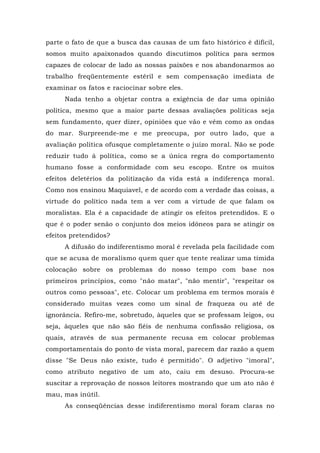 parte o fato de que a busca das causas de um fato histórico é difícil,
somos muito apaixonados quando discutimos política para sermos
capazes de colocar de lado as nossas paixões e nos abandonarmos ao
trabalho freqüentemente estéril e sem compensação imediata de
examinar os fatos e raciocinar sobre eles.
Nada tenho a objetar contra a exigência de dar uma opinião
política, mesmo que a maior parte dessas avaliações políticas seja
sem fundamento, quer dizer, opiniões que vão e vêm como as ondas
do mar. Surpreende-me e me preocupa, por outro lado, que a
avaliação política ofusque completamente o juízo moral. Não se pode
reduzir tudo à política, como se a única regra do comportamento
humano fosse a conformidade com seu escopo. Entre os muitos
efeitos deletérios da politização da vida está a indiferença moral.
Como nos ensinou Maquiavel, e de acordo com a verdade das coisas, a
virtude do político nada tem a ver com a virtude de que falam os
moralistas. Ela é a capacidade de atingir os efeitos pretendidos. E o
que é o poder senão o conjunto dos meios idôneos para se atingir os
efeitos pretendidos?
A difusão do indiferentismo moral é revelada pela facilidade com
que se acusa de moralismo quem quer que tente realizar uma tímida
colocação sobre os problemas do nosso tempo com base nos
primeiros princípios, como "não matar", "não mentir", "respeitar os
outros como pessoas", etc. Colocar um problema em termos morais é
considerado muitas vezes como um sinal de fraqueza ou até de
ignorância. Refiro-me, sobretudo, àqueles que se professam leigos, ou
seja, àqueles que não são fiéis de nenhuma confissão religiosa, os
quais, através de sua permanente recusa em colocar problemas
comportamentais do ponto de vista moral, parecem dar razão a quem
disse "Se Deus não existe, tudo é permitido". O adjetivo "imoral",
como atributo negativo de um ato, caiu em desuso. Procura-se
suscitar a reprovação de nossos leitores mostrando que um ato não é
mau, mas inútil.
As conseqüências desse indiferentismo moral foram claras no
 