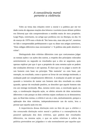 A consciência moral
perante a violência
Volto ao tema das relações entre a moral e a política por me ter
dado conta de algumas reações dos leitores e ouvintes (num debate público
em Gênova) que não compreenderam a medida exata de meu propósito.
Luigi Firpo, entretanto, no artigo que publicou em La Stampa, no dia 16
de março de 1979 com o título de "Ser bons sim, mas não por lei", mostrou
ter lido e compreendido perfeitamente o que eu disse nos artigos anteriores,
"Dois códigos diferentes mas necessários" e "A política não pode absolver o
crime".
Distinguindo dois critérios diferentes com que costumamos julgar
as nossas ações e as ações dos outros, a respeito dos princípios colocados
anteriormente ou segundo os resultados que a eles se seguiram, quis
apenas explicar por que é que a propósito de uma mesma ação se podem
dar avaliações diversas e até opostas. É claro que se eu julgar a morte de
um homem com base no princípio "Não matarás" ou com base, por
exemplo, no resultado, como o querer se livrar de um inimigo incômodo, a
avaliação pode ser completamente diferente. A avaliação só pode ser igual
quando a tentativa de matar um homem não deu resultado ou então
quando, apesar do resultado positivo, se descobre que aquele homem não
era um inimigo incômodo. Mas, mesmo neste caso, a conclusão igual, ou
seja, a condenação daquela ação, se obtém através de dois raciocínios
diferentes e não porque os dois critérios sejam confusos ou se demonstrou
que, no final das contas, o critério é um só, e sim, exclusivamente, porque a
aplicação dos dois critérios, independentemente um do outro, leva a
pensar que aquela ação era má.
A importância dessa distinção está no fato de que a célebre e
tão censurada distinção entre moral e política é a conseqüência da
possível aplicação dos dois critérios, que podem dar resultados
diferentes, na mesma ação, e que as ações relativas à esfera da
política pretendem ser julgadas e o são normalmente por aqueles que
 