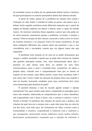 da sociedade tornou-se objeto de um apaixonado debate teórico e histórico
do qual participaram os maiores pensadores destes dois últimos séculos.
A partir de então, apesar de o problema da relação entre moral e
revolução ter sido virado e revirado de todas as partes, não parece que o
debate tenha seguido caminhos muito diferentes daqueles que a partir da
origem do Estado moderno em diante o debate sobre a razão de Estado
traçou. Os mesmos caminhos foram seguidos e parece que não podia ser
de outra maneira, exatamente porque o problema, no fundo, é sempre o
mesmo. Trata-se sempre do fato comum e presente a toda a hora no teatro
da história humana e no pequeno teatro da nossa consciência, de que
duas avaliações diferentes das nossas ações são possíveis e que a sua
coincidência não é necessária, mesmo que em alguns casos não seja
impossível.
O problema teria solução só no caso de se poder demonstrar que
sempre o melhor resultado é aquele que se pode obter através do respeito
dos grandes princípios morais. Ora, uma demonstração desse tipo é
possível, ou pelo menos mais fácil, no âmbito de uma ética
extramundana, para a qual o resultado bom, consistente, de salvar a
própria alma, coincide com o comportamento bom que se baseia no
respeito às leis morais, mais difícil, porém, numa ética mundana onde o
que conta não é tanto cuidar da salvação da própria alma mas impedir o
mal no mundo, buscando condições para uma convivência livre entre
seres dominados pelo demônio do poder.
É possível dominar o mal do mundo agindo sempre e apenas
moralmente? Ou, para sermos mais claros, respeitando os princípios que o
outro não respeita, observando os compromissos que o outro abandona,
não respondendo com a força à força, com a astúcia à astúcia e com a
fraude à fraude? O problema das relações da moral com a política, das
relações da ação boa em si mesma com a ação tida como boa em vista de
um fim bom, está todo aqui. Se tivéssemos de olhar a forma como a
humanidade o resolveu, respondendo à violência com a violência e,
por conseguinte, provocando outras violências numa cadeia infinita,
deveríamos sensatamente responder que a solução do contraste é
 