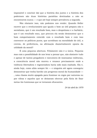 impossível e concluir daí que a história dos justos e a história dos
poderosos são duas histórias paralelas destinadas a não se
encontrarem nunca — e que até hoje sempre prevaleceu a segunda.
Não obstante isso, não podemos nos render. Quando Heller
escreve que o revolucionário que iguala o bom ao útil prepara não o
socialismo, que é um resultado bom, mas o despotismo e a barbárie,
que é um resultado mau, que procura ela senão demonstrar que o
bom comportamento coincide com o resultado bom e com isso
convencer os políticos puros, que acreditam na moralidade do útil, a
crerem, de preferência, na afirmação diametralmente oposta da
utilidade da moral?
É uma pequena abertura. Felizmente não é a única. Pequena
mas com a possibilidade de nos levar a pensar que, não obstante tudo
e apesar de tantos pregadores e executores de insensatas violências,
a consciência moral não morreu e renasce precisamente onde a
violência libertadora e regeneradora havia sido mais exaltada. Ela é,
ainda hoje, como aliás sempre foi — e ninguém até agora conseguiu
demonstrar que tenha havido um progresso moral da humanidade —
, uma chama muito apagada para iluminar os cegos por natureza ou
por vileza e aqueles que se deixaram obcecar pela fúria de fixar
metas tão luminosas que se tornaram ofuscantes.
24 de abril de 1979
 