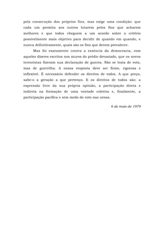 pela consecução dos próprios fins, mas exige uma condição: que
cada um permita aos outros lutarem pelos fins que acharem
melhores e que todos cheguem a um acordo sobre o critério
possivelmente mais objetivo para decidir de quando em quando, e
nunca definitivamente, quais são os fins que devem prevalecer.
Mas foi exatamente contra a essência da democracia, com
aqueles dizeres escritos nos muros do prédio devastado, que os novos
terroristas fizeram sua declaração de guerra. Não se trata de voto,
mas de guerrilha. A nossa resposta deve ser firme, rigorosa e
inflexível. É necessário defender os direitos de todos. A que preço,
sabe-o a geração a que pertenço. E os direitos de todos são: a
expressão livre da sua própria opinião, a participação direta e
indireta na formação de uma vontade coletiva e, finalmente, a
participação pacífica e sem medo do voto nas urnas.
6 de maio de 1979
 