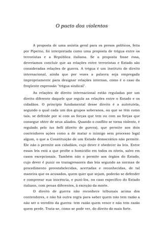 O pacto dos violentos
A proposta de uma anistia geral para os presos políticos, feita
por Piperno, foi interpretada como uma proposta de trégua entre os
terroristas e a República italiana. Se a proposta fosse essa,
deveríamos concluir que as relações entre terroristas e Estado são
consideradas relações de guerra. A trégua é um instituto de direito
internacional, ainda que por vezes a palavra seja empregada
impropriamente para designar relações internas, como é o caso da
freqüente expressão "trégua sindical".
As relações de direito internacional estão reguladas por um
direito diferente daquele que regula as relações entre o Estado e os
cidadãos. O princípio fundamental desse direito é a autotutela,
segundo o qual cada um dos grupos soberanos, ou que se têm como
tais, se defende por si com as forças que tem ou com as forças que
consegue obter de seus aliados. Quando o conflito se torna violento, é
regulado pelo ius belli (direito de guerra), que permite aos dois
contendores ações como a de matar o inimigo sem processo legal
algum, o que a Constituição de um Estado democrático não permite.
Ele não o permite aos cidadãos, cujo dever é obedecer às leis. Entre
essas leis está a que proíbe o homicídio em todos os níveis, salvo em
casos excepcionais. Também não o permite aos órgãos do Estado,
cujo dever é punir os transgressores das leis segundo as normas de
procedimento preestabelecidas, acertadas e reconhecidas, de tal
maneira que os acusados, quem quer que sejam, poderão se defender
e comprovar sua inocência, e puni-los, no caso específico do Estado
italiano, com penas diferentes, à exceção da morte.
O direito de guerra não reconhece tribunais acima dos
contendores, e não há outra regra para saber quem não tem razão a
não ser o veredito da guerra: tem razão quem vence e não tem razão
quem perde. Trata-se, como se pode ver, do direito do mais forte.
 