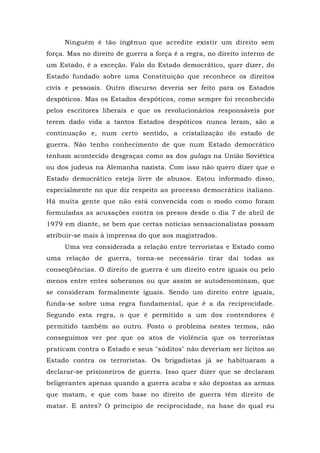 Ninguém é tão ingênuo que acredite existir um direito sem
força. Mas no direito de guerra a força é a regra, no direito interno de
um Estado, é a exceção. Falo do Estado democrático, quer dizer, do
Estado fundado sobre uma Constituição que reconhece os direitos
civis e pessoais. Outro discurso deveria ser feito para os Estados
despóticos. Mas os Estados despóticos, como sempre foi reconhecido
pelos escritores liberais e que os revolucionários responsáveis por
terem dado vida a tantos Estados despóticos nunca leram, são a
continuação e, num certo sentido, a cristalização do estado de
guerra. Não tenho conhecimento de que num Estado democrático
tenham acontecido desgraças como as dos gulags na União Soviética
ou dos judeus na Alemanha nazista. Com isso não quero dizer que o
Estado democrático esteja livre de abusos. Estou informado disso,
especialmente no que diz respeito ao processo democrático italiano.
Há muita gente que não está convencida com o modo como foram
formuladas as acusações contra os presos desde o dia 7 de abril de
1979 em diante, se bem que certas notícias sensacionalistas possam
atribuir-se mais à imprensa do que aos magistrados.
Uma vez considerada a relação entre terroristas e Estado como
uma relação de guerra, torna-se necessário tirar daí todas as
conseqüências. O direito de guerra é um direito entre iguais ou pelo
menos entre entes soberanos ou que assim se autodenominam, que
se consideram formalmente iguais. Sendo um direito entre iguais,
funda-se sobre uma regra fundamental, que é a da reciprocidade.
Segundo esta regra, o que é permitido a um dos contendores é
permitido também ao outro. Posto o problema nestes termos, não
conseguimos ver por que os atos de violência que os terroristas
praticam contra o Estado e seus "súditos" não deveriam ser lícitos ao
Estado contra os terroristas. Os brigadistas já se habituaram a
declarar-se prisioneiros de guerra. Isso quer dizer que se declaram
beligerantes apenas quando a guerra acaba e são depostas as armas
que matam, e que com base no direito de guerra têm direito de
matar. E antes? O princípio de reciprocidade, na base do qual eu
 