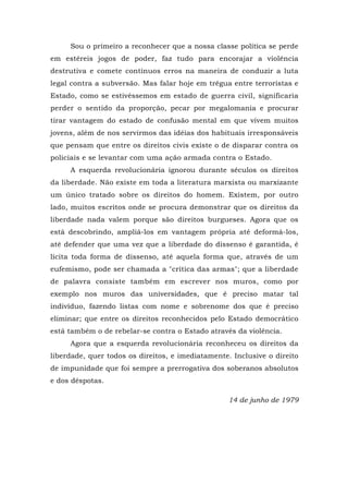 Sou o primeiro a reconhecer que a nossa classe política se perde
em estéreis jogos de poder, faz tudo para encorajar a violência
destrutiva e comete contínuos erros na maneira de conduzir a luta
legal contra a subversão. Mas falar hoje em trégua entre terroristas e
Estado, como se estivéssemos em estado de guerra civil, significaria
perder o sentido da proporção, pecar por megalomania e procurar
tirar vantagem do estado de confusão mental em que vivem muitos
jovens, além de nos servirmos das idéias dos habituais irresponsáveis
que pensam que entre os direitos civis existe o de disparar contra os
policiais e se levantar com uma ação armada contra o Estado.
A esquerda revolucionária ignorou durante séculos os direitos
da liberdade. Não existe em toda a literatura marxista ou marxizante
um único tratado sobre os direitos do homem. Existem, por outro
lado, muitos escritos onde se procura demonstrar que os direitos da
liberdade nada valem porque são direitos burgueses. Agora que os
está descobrindo, ampliá-los em vantagem própria até deformá-los,
até defender que uma vez que a liberdade do dissenso é garantida, é
lícita toda forma de dissenso, até aquela forma que, através de um
eufemismo, pode ser chamada a "crítica das armas"; que a liberdade
de palavra consiste também em escrever nos muros, como por
exemplo nos muros das universidades, que é preciso matar tal
indivíduo, fazendo listas com nome e sobrenome dos que é preciso
eliminar; que entre os direitos reconhecidos pelo Estado democrático
está também o de rebelar-se contra o Estado através da violência.
Agora que a esquerda revolucionária reconheceu os direitos da
liberdade, quer todos os direitos, e imediatamente. Inclusive o direito
de impunidade que foi sempre a prerrogativa dos soberanos absolutos
e dos déspotas.
14 de junho de 1979
 
