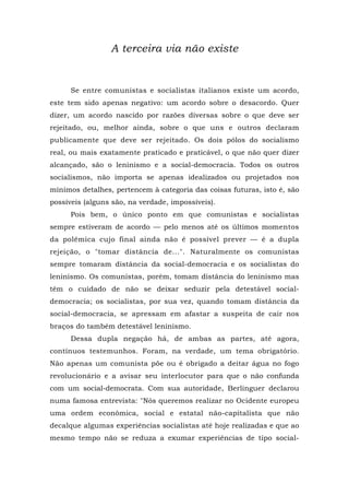 A terceira via não existe
Se entre comunistas e socialistas italianos existe um acordo,
este tem sido apenas negativo: um acordo sobre o desacordo. Quer
dizer, um acordo nascido por razões diversas sobre o que deve ser
rejeitado, ou, melhor ainda, sobre o que uns e outros declaram
publicamente que deve ser rejeitado. Os dois pólos do socialismo
real, ou mais exatamente praticado e praticável, o que não quer dizer
alcançado, são o leninismo e a social-democracia. Todos os outros
socialismos, não importa se apenas idealizados ou projetados nos
mínimos detalhes, pertencem à categoria das coisas futuras, isto é, são
possíveis (alguns são, na verdade, impossíveis).
Pois bem, o único ponto em que comunistas e socialistas
sempre estiveram de acordo — pelo menos até os últimos momentos
da polêmica cujo final ainda não é possível prever — é a dupla
rejeição, o "tomar distância de...". Naturalmente os comunistas
sempre tomaram distância da social-democracia e os socialistas do
leninismo. Os comunistas, porém, tomam distância do leninismo mas
têm o cuidado de não se deixar seduzir pela detestável social-
democracia; os socialistas, por sua vez, quando tomam distância da
social-democracia, se apressam em afastar a suspeita de cair nos
braços do também detestável leninismo.
Dessa dupla negação há, de ambas as partes, até agora,
contínuos testemunhos. Foram, na verdade, um tema obrigatório.
Não apenas um comunista põe ou é obrigado a deitar água no fogo
revolucionário e a avisar seu interlocutor para que o não confunda
com um social-democrata. Com sua autoridade, Berlinguer declarou
numa famosa entrevista: "Nós queremos realizar no Ocidente europeu
uma ordem econômica, social e estatal não-capitalista que não
decalque algumas experiências socialistas até hoje realizadas e que ao
mesmo tempo não se reduza a exumar experiências de tipo social-
 