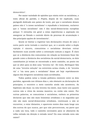 democrático".
Por maior variedade de opiniões que exista entre os socialistas, o
texto oficial do partido, o Projeto, depois de ter explicado, num
parágrafo dedicado aos países do Leste, por que o socialismo desses
países não é "o nosso socialismo" e repudiado o leninismo, esclarece
que o "nosso socialismo" não é das social-democracias européias
porque "é estranha em geral a estas experiências a aspiração em
assegurar ao Estado o controle direto do processo de acumulação e
das principais opções de investimento".
Quem se limitar a registrar tais declarações rituais de uma e
outra parte seria tentado a concluir que, se o acordo sobre a dupla
rejeição é sincero, comunistas e socialistas deveriam entrar
facilmente num acordo sobre a orientação comum a seguir. Ê claro
que se a distância dos comunistas em relação ao leninismo fosse tão
grande como a distância dos socialistas da social-democracia, os dois
caminhantes já teriam se encontrado a meio caminho, no ponto em
que se abre para os dois uma "terceira via". De resto, Berlinguer fala
de uma "terceira solução" na entrevista acima citada, e de "terceira
via" e "via nova para o socialismo" falam até hoje repetidamente
alguns dos dirigentes socialistas mais acreditados.
Todos podem notar a tensão polêmica existente entre os dois
partidos, agravada nos últimos dias e, não obstante as declarações de
princípios, o encontro a meio caminho ainda não aconteceu. As
hipóteses são duas: ou esta terceira via existe, mas tanto uns quanto
outros não a vêem da mesma maneira; ou então não existe. Por
outras palavras, se comunistas e socialistas, embora os primeiros
declarem que não são mais leninistas ortodoxos e os segundos que
não são mais social-democratas ortodoxos, continuam a não se
encontrar, a estar distantes, e aparecem nestes dias mais longe uns
dos outros do que nunca, por que não percorreram, na parte que
a cada um toca, todo o caminho necessário para se afastarem da
velha estrada em direção à estrada nova? Ou essa estrada nova não
existe?
 