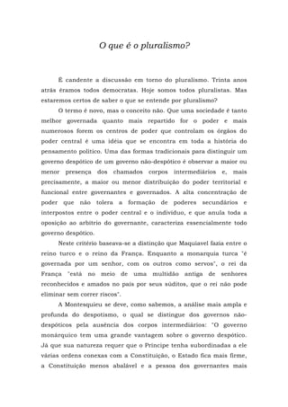 O que é o pluralismo?
É candente a discussão em torno do pluralismo. Trinta anos
atrás éramos todos democratas. Hoje somos todos pluralistas. Mas
estaremos certos de saber o que se entende por pluralismo?
O termo é novo, mas o conceito não. Que uma sociedade é tanto
melhor governada quanto mais repartido for o poder e mais
numerosos forem os centros de poder que controlam os órgãos do
poder central é uma idéia que se encontra em toda a história do
pensamento político. Uma das formas tradicionais para distinguir um
governo despótico de um governo não-despótico é observar a maior ou
menor presença dos chamados corpos intermediários e, mais
precisamente, a maior ou menor distribuição do poder territorial e
funcional entre governantes e governados. A alta concentração de
poder que não tolera a formação de poderes secundários e
interpostos entre o poder central e o indivíduo, e que anula toda a
oposição ao arbítrio do governante, caracteriza essencialmente todo
governo despótico.
Neste critério baseava-se a distinção que Maquiavel fazia entre o
reino turco e o reino da França. Enquanto a monarquia turca "é
governada por um senhor, com os outros como servos", o rei da
França "está no meio de uma multidão antiga de senhores
reconhecidos e amados no país por seus súditos, que o rei não pode
eliminar sem correr riscos".
A Montesquieu se deve, como sabemos, a análise mais ampla e
profunda do despotismo, o qual se distingue dos governos não-
despóticos pela ausência dos corpos intermediários: "O governo
monárquico tem uma grande vantagem sobre o governo despótico.
Já que sua natureza requer que o Príncipe tenha subordinadas a ele
várias ordens conexas com a Constituição, o Estado fica mais firme,
a Constituição menos abalável e a pessoa dos governantes mais
 