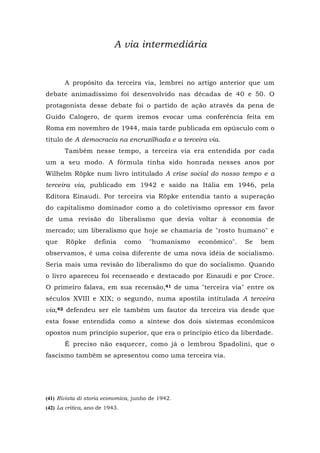 A via intermediária
A propósito da terceira via, lembrei no artigo anterior que um
debate animadíssimo foi desenvolvido nas décadas de 40 e 50. O
protagonista desse debate foi o partido de ação através da pena de
Guido Calogero, de quem iremos evocar uma conferência feita em
Roma em novembro de 1944, mais tarde publicada em opúsculo com o
título de A democracia na encruzilhada e a terceira via.
Também nesse tempo, a terceira via era entendida por cada
um a seu modo. A fórmula tinha sido honrada nesses anos por
Wilhelm Röpke num livro intitulado A crise social do nosso tempo e a
terceira via, publicado em 1942 e saído na Itália em 1946, pela
Editora Einaudi. Por terceira via Röpke entendia tanto a superação
do capitalismo dominador como a do coletivismo opressor em favor
de uma revisão do liberalismo que devia voltar à economia de
mercado; um liberalismo que hoje se chamaria de "rosto humano" e
que Röpke definia como "humanismo econômico". Se bem
observamos, é uma coisa diferente de uma nova idéia de socialismo.
Seria mais uma revisão do liberalismo do que do socialismo. Quando
o livro apareceu foi recenseado e destacado por Einaudi e por Croce.
O primeiro falava, em sua recensão,41 de uma "terceira via" entre os
séculos XVIII e XIX; o segundo, numa apostila intitulada A terceira
via,42 defendeu ser ele também um fautor da terceira via desde que
esta fosse entendida como a síntese dos dois sistemas econômicos
opostos num princípio superior, que era o princípio ético da liberdade.
É preciso não esquecer, como já o lembrou Spadolini, que o
fascismo também se apresentou como uma terceira via.
(41) Rivista di storia economica, junho de 1942.
(42) La critica, ano de 1943.
 