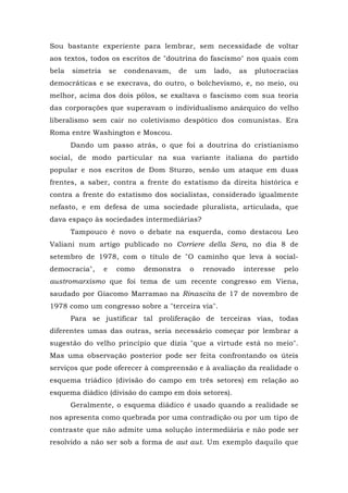 Sou bastante experiente para lembrar, sem necessidade de voltar
aos textos, todos os escritos de "doutrina do fascismo" nos quais com
bela simetria se condenavam, de um lado, as plutocracias
democráticas e se execrava, do outro, o bolchevismo, e, no meio, ou
melhor, acima dos dois pólos, se exaltava o fascismo com sua teoria
das corporações que superavam o individualismo anárquico do velho
liberalismo sem cair no coletivismo despótico dos comunistas. Era
Roma entre Washington e Moscou.
Dando um passo atrás, o que foi a doutrina do cristianismo
social, de modo particular na sua variante italiana do partido
popular e nos escritos de Dom Sturzo, senão um ataque em duas
frentes, a saber, contra a frente do estatismo da direita histórica e
contra a frente do estatismo dos socialistas, considerado igualmente
nefasto, e em defesa de uma sociedade pluralista, articulada, que
dava espaço às sociedades intermediárias?
Tampouco é novo o debate na esquerda, como destacou Leo
Valiani num artigo publicado no Corriere della Sera, no dia 8 de
setembro de 1978, com o título de "O caminho que leva à social-
democracia", e como demonstra o renovado interesse pelo
austromarxismo que foi tema de um recente congresso em Viena,
saudado por Giacomo Marramao na Rinascita de 17 de novembro de
1978 como um congresso sobre a "terceira via".
Para se justificar tal proliferação de terceiras vias, todas
diferentes umas das outras, seria necessário começar por lembrar a
sugestão do velho princípio que dizia "que a virtude está no meio".
Mas uma observação posterior pode ser feita confrontando os úteis
serviços que pode oferecer à compreensão e à avaliação da realidade o
esquema triádico (divisão do campo em três setores) em relação ao
esquema diádico (divisão do campo em dois setores).
Geralmente, o esquema diádico é usado quando a realidade se
nos apresenta como quebrada por uma contradição ou por um tipo de
contraste que não admite uma solução intermediária e não pode ser
resolvido a não ser sob a forma de aut aut. Um exemplo daquilo que
 