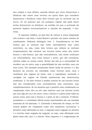 deu origem a esse debate: quando afirmo que entre democracia e
ditadura não existe uma terceira via quero dizer que considero
democracia e ditadura como dois termos que se excluem um ao
outro, de tal maneira que em qualquer regime não pode haver
senão democracia ou ditadura, na medida em que a aceitação da
primeira implica necessariamente a rejeição da segunda, e vice-
versa.
O esquema triádico, só pelo fato de colocar à nossa disposição
três termos e não dois, é mais flexível e permite um maior número de
combinações. Podemos distinguir três: 1. Consideram-se os dois
termos que se excluem não como contraditórios mas como
contrários, ou seja, como dois termos que embora se excluam
reciprocamente não excluem um terceiro termo entre eles (entre
branco e não-branco, que são contraditórios, não existe nenhuma
cor intermediária, mas entre branco e preto, que são contrários,
existem todas as outras cores). Deriva daí não já a necessidade de
escolher um ou outro, mas a possibilidade de não escolher nem um
nem outro. Um exemplo atualíssimo desse modo de pensar é o dos
fautores da terceira via entendida como terceira meta: nem o
socialismo dos regimes do Leste, nem o capitalismo, incluindo o
corrigido em regime de Estado assistencial das democracias
ocidentais. 2. Os dois termos a mediar através de um terceiro termo
não são considerados nem contraditórios nem contrários, mas
completamentares, de tal maneira que é possível uma combinação ou
composição entre eles ou até uma mistura com um terceiro termo
que tem algo de um e de outro: entre o branco e o preto estão todas as
outras cores, mas com o branco e o preto se faz o cinzento. O liberal-
socialismo e o socialismo liberal acima mencionados são um exemplo
luminoso de tal operação. 3. Juntando a dimensão do tempo, os três
termos podem ser compostos como três momentos sucessivos: o
primeiro como afirmação ou tese, o segundo como negação ou antítese
e o terceiro como negação da negação, ou seja, uma afirmação num
plano mais alto, que é a síntese. Esse esquema e a vulgarização da
 