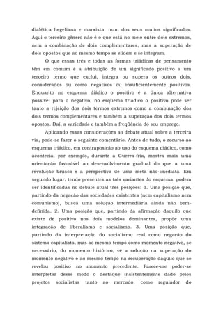dialética hegeliana e marxista, num dos seus muitos significados.
Aqui o terceiro gênero não é o que está no meio entre dois extremos,
nem a combinação de dois complementares, mas a superação de
dois opostos que ao mesmo tempo se elidem e se integram.
O que essas três e todas as formas triádicas de pensamento
têm em comum é a atribuição de um significado positivo a um
terceiro termo que exclui, integra ou supera os outros dois,
considerados ou como negativos ou insuficientemente positivos.
Enquanto no esquema diádico o positivo é a única alternativa
possível para o negativo, no esquema triádico o positivo pode ser
tanto a rejeição dos dois termos extremos como a combinação dos
dois termos complementares e também a superação dos dois termos
opostos. Daí, a variedade e também a freqüência do seu emprego.
Aplicando essas considerações ao debate atual sobre a terceira
via, pode-se fazer o seguinte comentário. Antes de tudo, o recurso ao
esquema triádico, em contraposição ao uso do esquema diádico, como
acontecia, por exemplo, durante a Guerra-fria, mostra mais uma
orientação favorável ao desenvolvimento gradual do que a uma
revolução brusca e a perspectiva de uma meta não-imediata. Em
segundo lugar, tendo presentes as três variantes do esquema, podem
ser identificadas no debate atual três posições: 1. Uma posição que,
partindo da negação das sociedades existentes (nem capitalismo nem
comunismo), busca uma solução intermediária ainda não bem-
definida. 2. Uma posição que, partindo da afirmação daquilo que
existe de positivo nos dois modelos dominantes, propõe uma
integração de liberalismo e socialismo. 3. Uma posição que,
partindo da interpretação do socialismo real como negação do
sistema capitalista, mas ao mesmo tempo como momento negativo, se
necessário, do momento histórico, vê a solução na superação do
momento negativo e ao mesmo tempo na recuperação daquilo que se
revelou positivo no momento precedente. Parece-me poder-se
interpretar desse modo o destaque insistentemente dado pelos
projetos socialistas tanto ao mercado, como regulador do
 