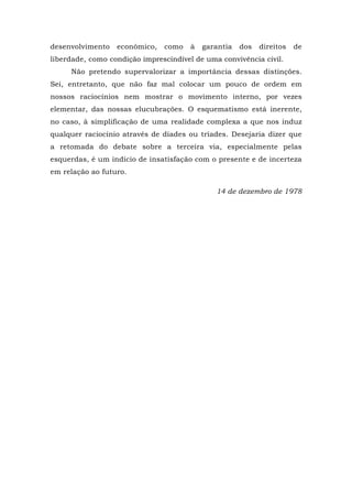 desenvolvimento econômico, como à garantia dos direitos de
liberdade, como condição imprescindível de uma convivência civil.
Não pretendo supervalorizar a importância dessas distinções.
Sei, entretanto, que não faz mal colocar um pouco de ordem em
nossos raciocínios nem mostrar o movimento interno, por vezes
elementar, das nossas elucubrações. O esquematismo está inerente,
no caso, à simplificação de uma realidade complexa a que nos induz
qualquer raciocínio através de díades ou tríades. Desejaria dizer que
a retomada do debate sobre a terceira via, especialmente pelas
esquerdas, é um indício de insatisfação com o presente e de incerteza
em relação ao futuro.
14 de dezembro de 1978
 