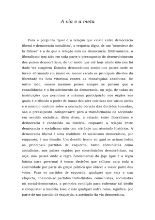 A via e a meta
Para a pergunta "qual é a relação que existe entre democracia
liberal e democracia socialista", a resposta digna de um "monsieur de
la Palisse" é a de que a relação está na democracia. Efetivamente, o
liberalismo tem sido em toda parte o pressuposto do desenvolvimento
dos países democráticos, de tal modo que até hoje ainda não nos foi
dado ver surgirem Estados democráticos senão nos países onde se
foram afirmando em maior ou menor escala os principais direitos da
liberdade na luta vitoriosa contra as monarquias absolutas. De
outro lado, nesses mesmos países sempre se pensou que a
consolidação e o fortalecimento da democracia, ou seja, de todas as
instituições que permitem a máxima participação nos órgãos aos
quais é atribuído o poder de tomar decisões coletivas nos vários níveis
e o máximo controle sobre a execução correta das decisões tomadas,
são o pressuposto indispensável para a transformação da sociedade
em sentido socialista. Além disso, a relação entre liberalismo e
democracia é conhecida na história, enquanto a relação entre
democracia e socialismo não tem até hoje um atestado histórico. A
democracia liberal é uma realidade. O socialismo democrático, por
enquanto, é um desafio. Um desafio frente ao qual se acham todos
os principais partidos de esquerda, tanto comunistas como
socialistas, nos países regidos por constituições democráticas, ou
seja, nos países onde a regra fundamental do jogo (que é a regra
básica para governar) é tomar decisões que valham para toda a
coletividade por parte do grupo político que obteve a maior parte dos
votos. Para os partidos de esquerda, qualquer que seja a sua
etiqueta, chamem-se partidos trabalhistas, comunistas, socialistas
ou social-democratas, a primeira condição para enfrentar tal desfio
é conquistar a maioria. Isso, e não qualquer outra coisa, significa, por
parte de um partido de esquerda, a aceitação da via democrática.
 